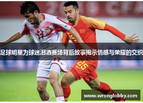 足球明星为球迷泪洒赛场背后故事揭示情感与荣耀的交织