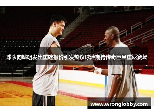 球队向姚明发出重磅报价引发热议球迷期待传奇巨星重返赛场