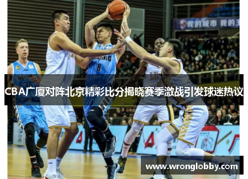 CBA广厦对阵北京精彩比分揭晓赛季激战引发球迷热议